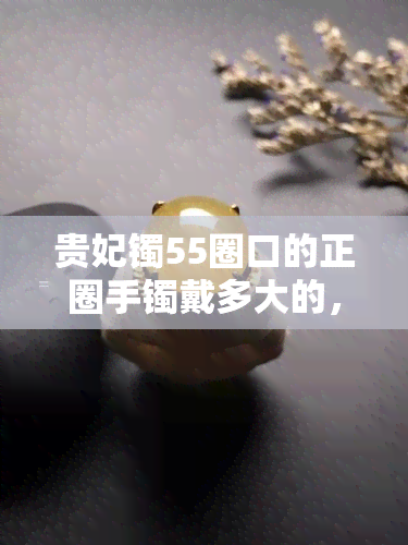 贵妃镯55圈口的正圈手镯戴多大的，如何选择适合您的55圈口贵妃镯？