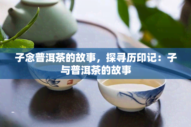 子念普洱茶的故事，探寻历印记：子与普洱茶的故事