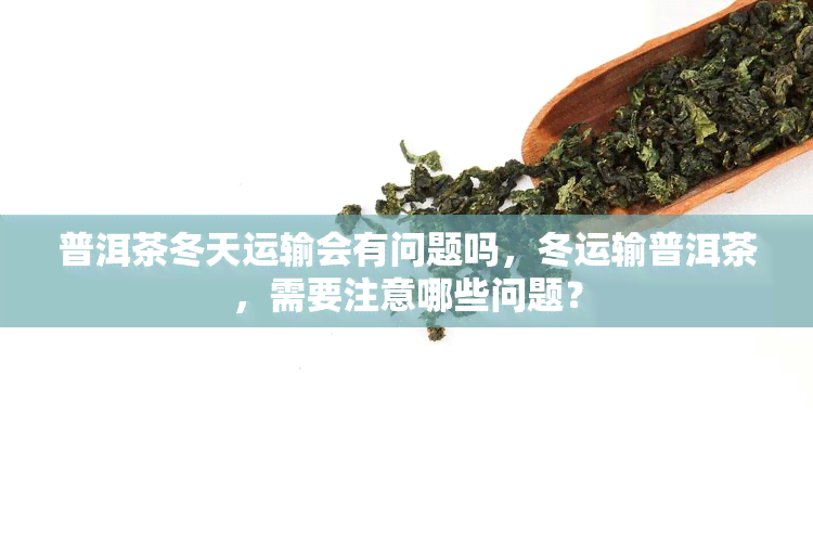 普洱茶冬天运输会有问题吗，冬运输普洱茶，需要注意哪些问题？