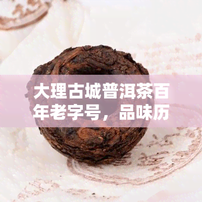 大理古城普洱茶百年老字号，品味历，尽在大理古城普洱茶百年老字号！