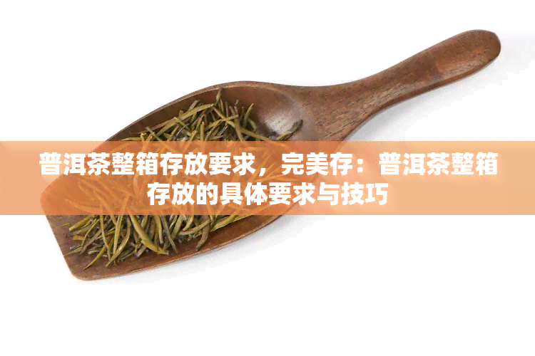 普洱茶整箱存放要求，完美存：普洱茶整箱存放的具体要求与技巧