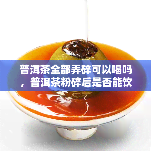 普洱茶全部弄碎可以喝吗，普洱茶粉碎后是否能饮用？