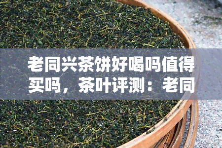 老同兴茶饼好喝吗值得买吗，茶叶评测：老同兴茶饼口感如何？是否值得购买？