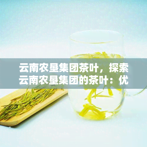 云南农垦集团茶叶，探索云南农垦集团的茶叶：优质的茶叶源于深厚的农业文化底蕴