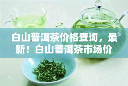 白山普洱茶价格查询，最新！白山普洱茶市场价格一览