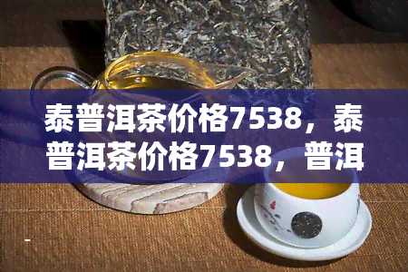 泰普洱茶价格7538，泰普洱茶价格7538，普洱老班章价格多少一饼