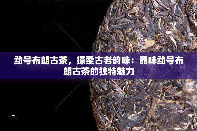 勐号布朗古茶，探索古老韵味：品味勐号布朗古茶的独特魅力