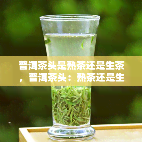 普洱茶头是熟茶还是生茶，普洱茶头：熟茶还是生茶？揭开神秘面纱