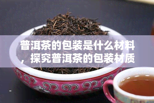 普洱茶的包装是什么材料，探究普洱茶的包装材质：你所不知道的秘密