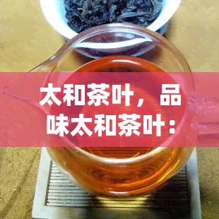 太和茶叶，品味太和茶叶：探索中国传统名茶的魅力