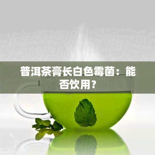 普洱茶膏长白色霉菌：能否饮用？