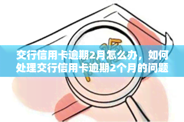 交行信用卡逾期2月怎么办，如何处理交行信用卡逾期2个月的问题？