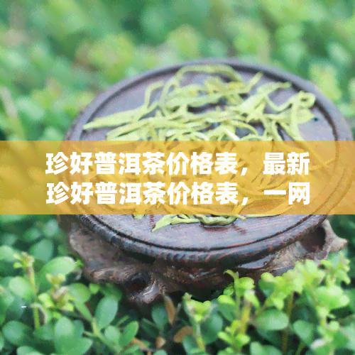 珍好普洱茶价格表，最新珍好普洱茶价格表，一网打尽全系列茶叶价格！