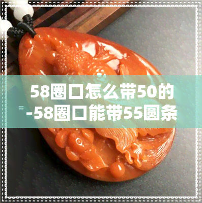 58圈口怎么带50的-58圈口能带55圆条吗