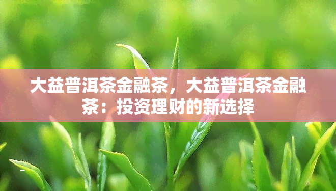 大益普洱茶金融茶，大益普洱茶金融茶：投资理财的新选择