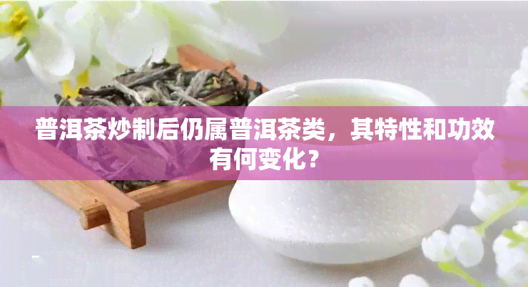 普洱茶炒制后仍属普洱茶类，其特性和功效有何变化？