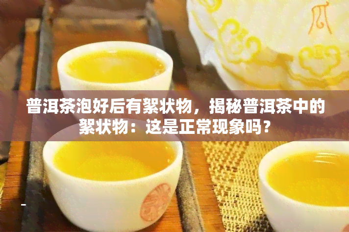 普洱茶泡好后有絮状物，揭秘普洱茶中的絮状物：这是正常现象吗？