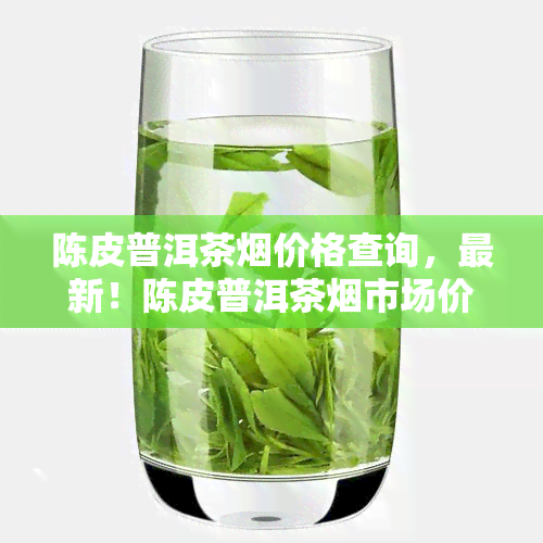 陈皮普洱茶价格查询，最新！陈皮普洱茶市场价格全解析