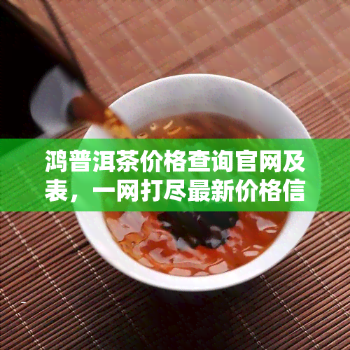 鸿普洱茶价格查询官网及表，一网打尽最新价格信息