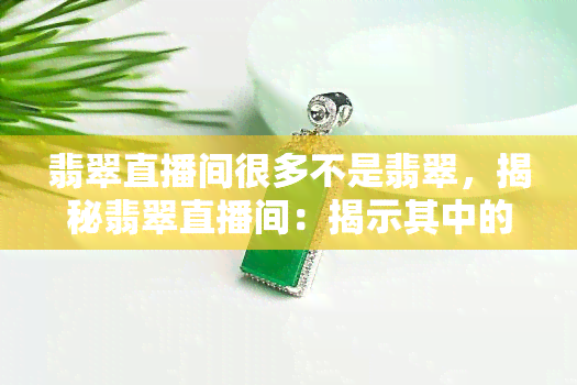 翡翠直播间很多不是翡翠，揭秘翡翠直播间：揭示其中的假冒伪劣现象