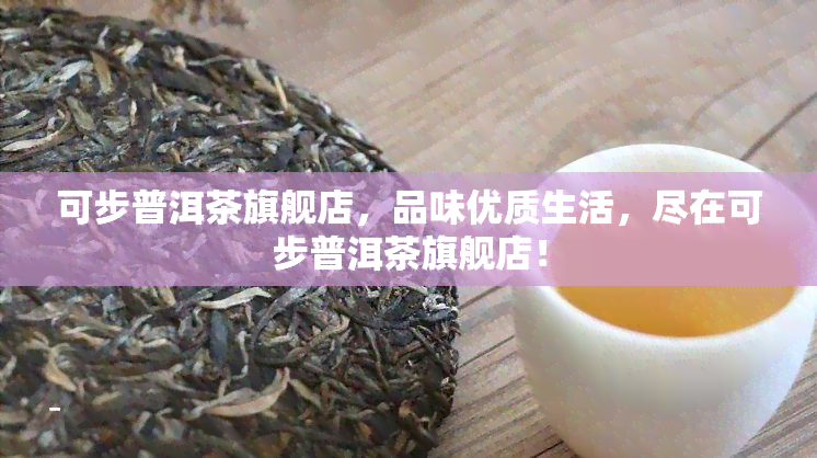 可步普洱茶旗舰店，品味优质生活，尽在可步普洱茶旗舰店！