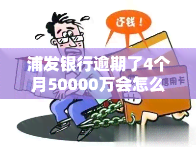 浦发银行逾期了4个月50000万会怎么样，浦发银行信用卡逾期4个月未还，欠款50000元将面临什么后果？