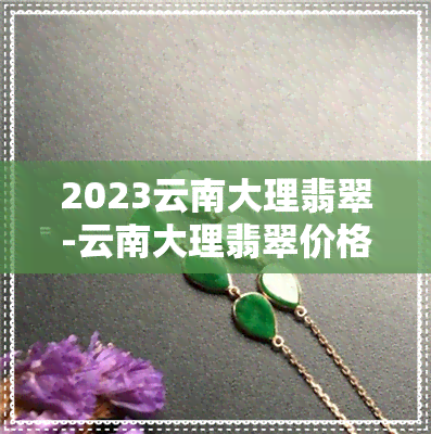 2023云南大理翡翠-云南大理翡翠价格