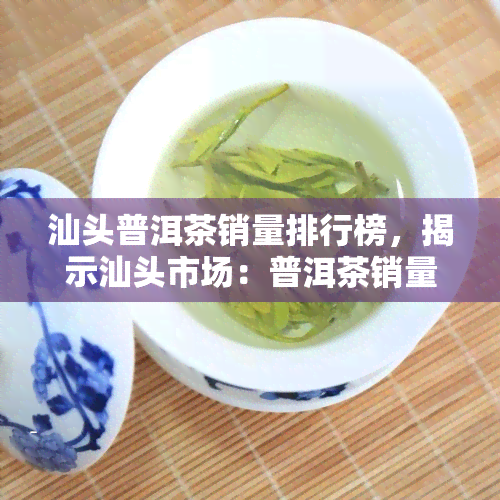 汕头普洱茶销量排行榜，揭示汕头市场：普洱茶销量排行榜火热出炉！