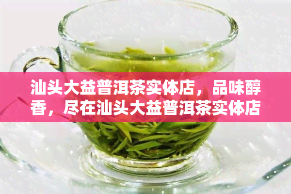 汕头大益普洱茶实体店，品味醇香，尽在汕头大益普洱茶实体店！