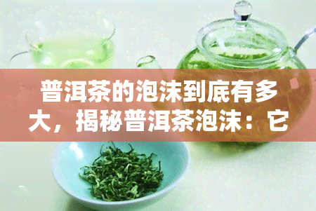 普洱茶的泡沫到底有多大，揭秘普洱茶泡沫：它到底有多大？