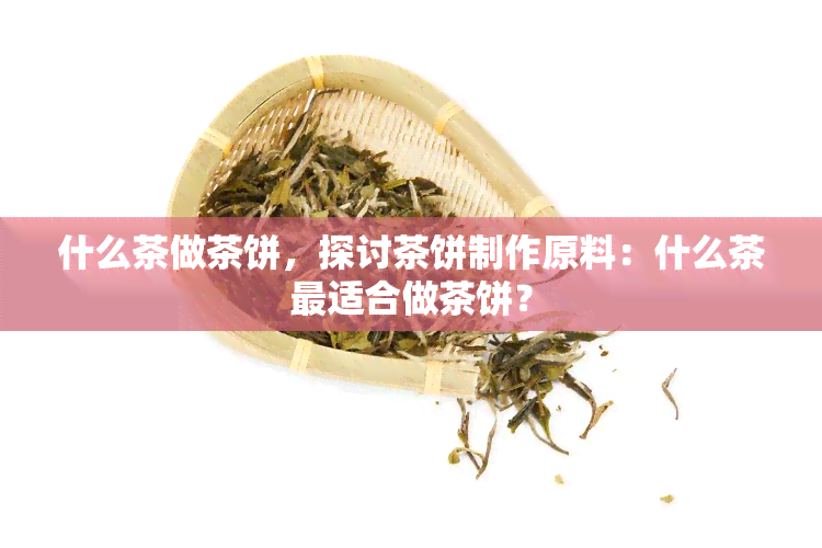 什么茶做茶饼，探讨茶饼制作原料：什么茶最适合做茶饼？