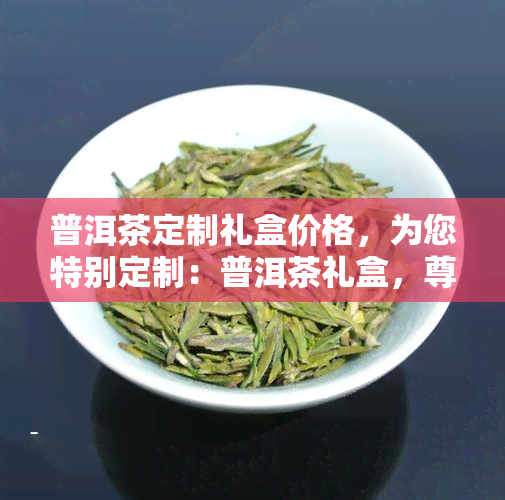 普洱茶定制礼盒价格，为您特别定制：普洱茶礼盒，尊贵价格等您来选！