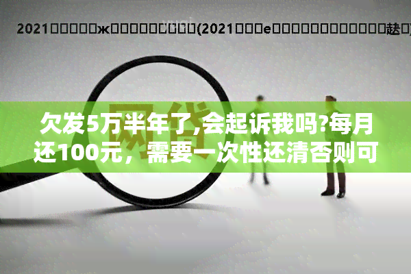 欠发5万半年了,会起诉我吗?每月还100元，需要一次性还清否则可能被起诉