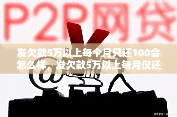 发欠款5万以上每个月只还100会怎么样，发欠款5万以上每月仅还100元，将面临什么后果？