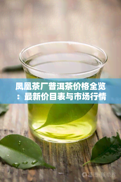 凤凰茶厂普洱茶价格全览：最新价目表与市场行情