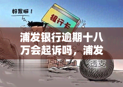 浦发银行逾期十八万会起诉吗，浦发银行：逾期18万元是否会被起诉？