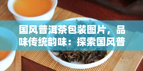 国风普洱茶包装图片，品味传统韵味：探索国风普洱茶的精致包装设计