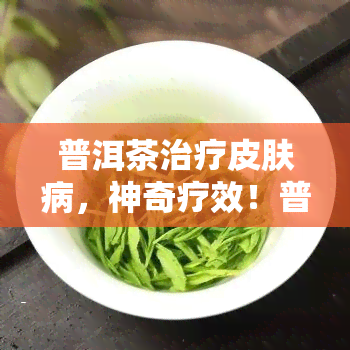 普洱茶治疗皮肤病，神奇疗效！普洱茶或能有效治疗皮肤病