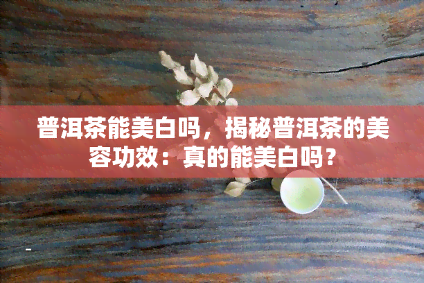 普洱茶能美白吗，揭秘普洱茶的美容功效：真的能美白吗？