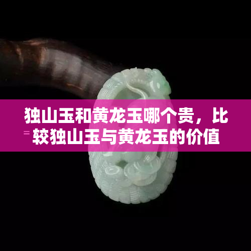 独山玉和黄龙玉哪个贵，比较独山玉与黄龙玉的价值：哪个更贵？