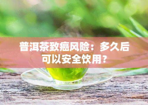 普洱茶致癌风险：多久后可以安全饮用？