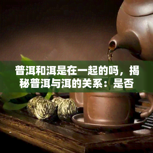 普洱和洱是在一起的吗，揭秘普洱与洱的关系：是否在同一地区？