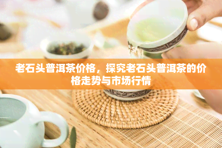 老石头普洱茶价格，探究老石头普洱茶的价格走势与市场行情