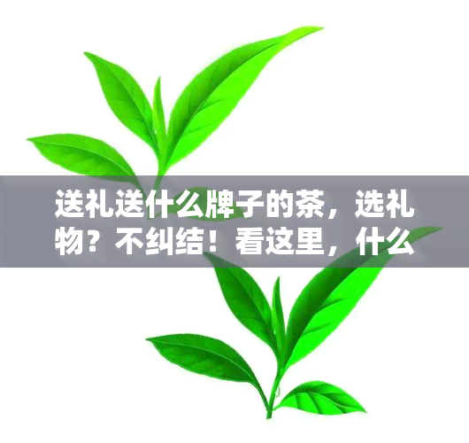 送礼送什么牌子的茶，选礼物？不纠结！看这里，什么牌子的茶叶最适合送礼？