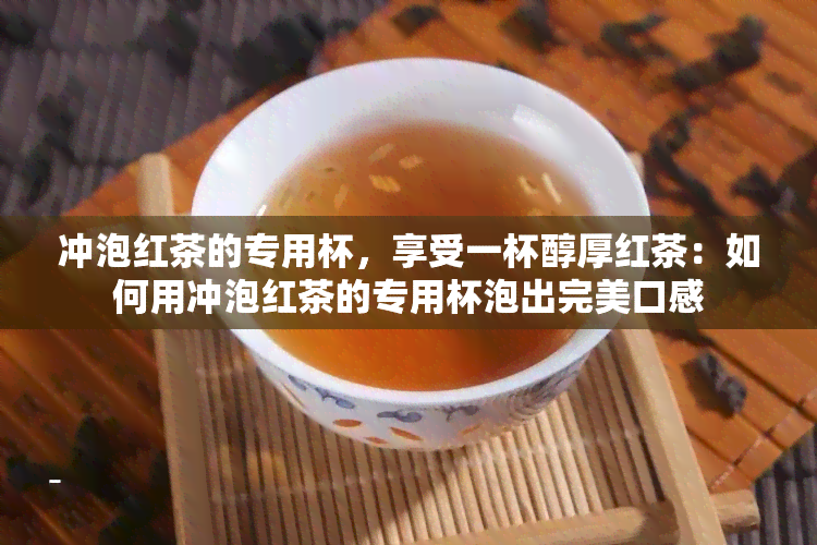 冲泡红茶的专用杯，享受一杯醇厚红茶：如何用冲泡红茶的专用杯泡出完美口感