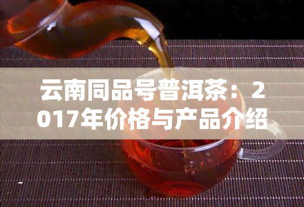 云南同品号普洱茶：2017年价格与产品介绍