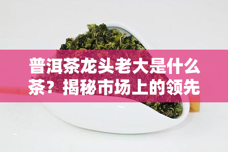 普洱茶龙头老大是什么茶？揭秘市场上的领先