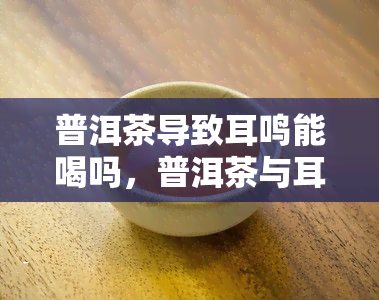 普洱茶导致耳鸣能喝吗，普洱茶与耳鸣：能否安全饮用？