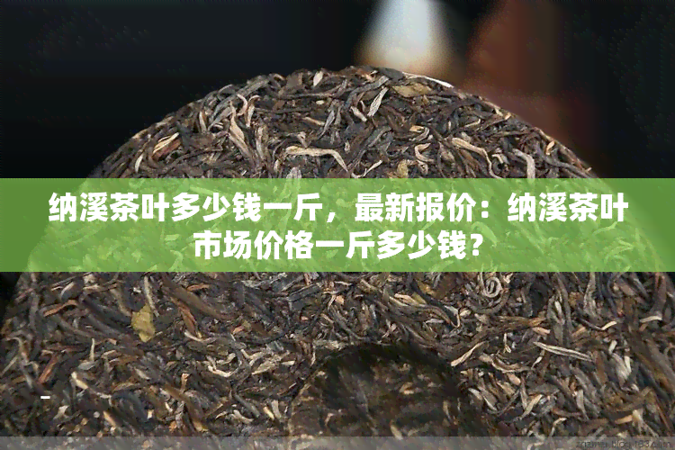 纳溪茶叶多少钱一斤，最新报价：纳溪茶叶市场价格一斤多少钱？