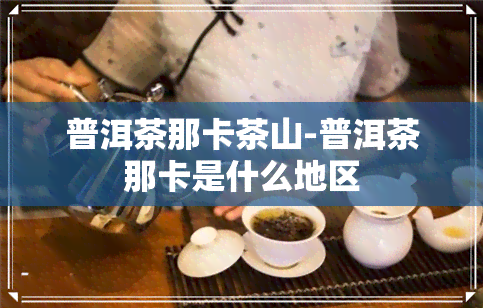 普洱茶那卡茶山-普洱茶那卡是什么地区